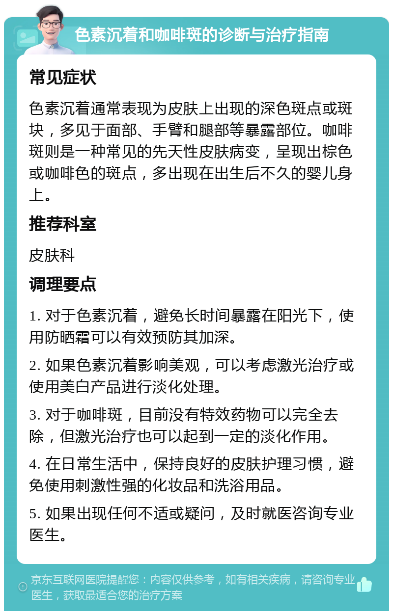 色素沉着和咖啡斑的诊断与治疗指南 常见症状 色素沉着通常表现为皮肤上出现的深色斑点或斑块，多见于面部、手臂和腿部等暴露部位。咖啡斑则是一种常见的先天性皮肤病变，呈现出棕色或咖啡色的斑点，多出现在出生后不久的婴儿身上。 推荐科室 皮肤科 调理要点 1. 对于色素沉着，避免长时间暴露在阳光下，使用防晒霜可以有效预防其加深。 2. 如果色素沉着影响美观，可以考虑激光治疗或使用美白产品进行淡化处理。 3. 对于咖啡斑，目前没有特效药物可以完全去除，但激光治疗也可以起到一定的淡化作用。 4. 在日常生活中，保持良好的皮肤护理习惯，避免使用刺激性强的化妆品和洗浴用品。 5. 如果出现任何不适或疑问，及时就医咨询专业医生。