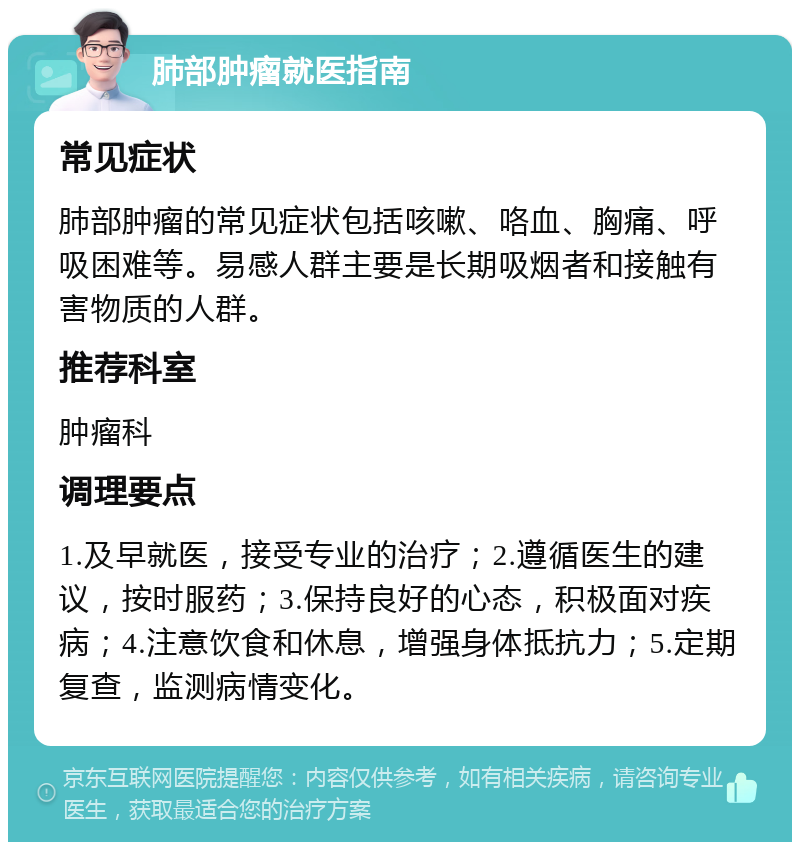 肺部肿瘤就医指南 常见症状 肺部肿瘤的常见症状包括咳嗽、咯血、胸痛、呼吸困难等。易感人群主要是长期吸烟者和接触有害物质的人群。 推荐科室 肿瘤科 调理要点 1.及早就医，接受专业的治疗；2.遵循医生的建议，按时服药；3.保持良好的心态，积极面对疾病；4.注意饮食和休息，增强身体抵抗力；5.定期复查，监测病情变化。