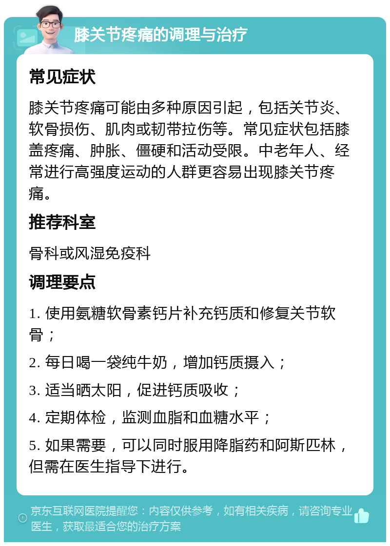 膝关节疼痛的调理与治疗 常见症状 膝关节疼痛可能由多种原因引起，包括关节炎、软骨损伤、肌肉或韧带拉伤等。常见症状包括膝盖疼痛、肿胀、僵硬和活动受限。中老年人、经常进行高强度运动的人群更容易出现膝关节疼痛。 推荐科室 骨科或风湿免疫科 调理要点 1. 使用氨糖软骨素钙片补充钙质和修复关节软骨； 2. 每日喝一袋纯牛奶，增加钙质摄入； 3. 适当晒太阳，促进钙质吸收； 4. 定期体检，监测血脂和血糖水平； 5. 如果需要，可以同时服用降脂药和阿斯匹林，但需在医生指导下进行。