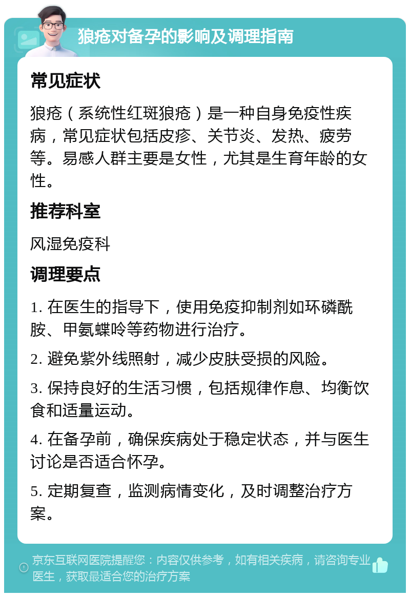 狼疮对备孕的影响及调理指南 常见症状 狼疮（系统性红斑狼疮）是一种自身免疫性疾病，常见症状包括皮疹、关节炎、发热、疲劳等。易感人群主要是女性，尤其是生育年龄的女性。 推荐科室 风湿免疫科 调理要点 1. 在医生的指导下，使用免疫抑制剂如环磷酰胺、甲氨蝶呤等药物进行治疗。 2. 避免紫外线照射，减少皮肤受损的风险。 3. 保持良好的生活习惯，包括规律作息、均衡饮食和适量运动。 4. 在备孕前，确保疾病处于稳定状态，并与医生讨论是否适合怀孕。 5. 定期复查，监测病情变化，及时调整治疗方案。