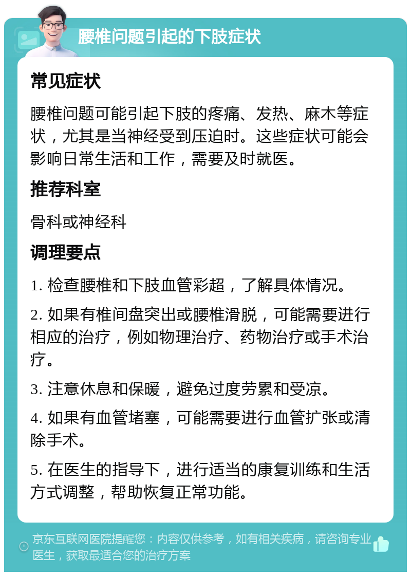 腰椎问题引起的下肢症状 常见症状 腰椎问题可能引起下肢的疼痛、发热、麻木等症状，尤其是当神经受到压迫时。这些症状可能会影响日常生活和工作，需要及时就医。 推荐科室 骨科或神经科 调理要点 1. 检查腰椎和下肢血管彩超，了解具体情况。 2. 如果有椎间盘突出或腰椎滑脱，可能需要进行相应的治疗，例如物理治疗、药物治疗或手术治疗。 3. 注意休息和保暖，避免过度劳累和受凉。 4. 如果有血管堵塞，可能需要进行血管扩张或清除手术。 5. 在医生的指导下，进行适当的康复训练和生活方式调整，帮助恢复正常功能。