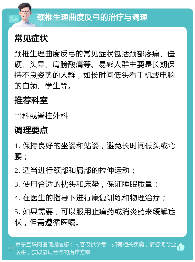 颈椎生理曲度反弓的治疗与调理 常见症状 颈椎生理曲度反弓的常见症状包括颈部疼痛、僵硬、头晕、肩膀酸痛等。易感人群主要是长期保持不良姿势的人群，如长时间低头看手机或电脑的白领、学生等。 推荐科室 骨科或脊柱外科 调理要点 1. 保持良好的坐姿和站姿，避免长时间低头或弯腰； 2. 适当进行颈部和肩部的拉伸运动； 3. 使用合适的枕头和床垫，保证睡眠质量； 4. 在医生的指导下进行康复训练和物理治疗； 5. 如果需要，可以服用止痛药或消炎药来缓解症状，但需遵循医嘱。