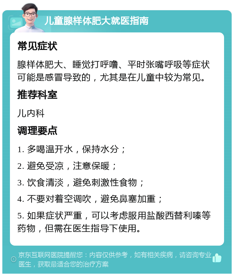 儿童腺样体肥大就医指南 常见症状 腺样体肥大、睡觉打呼噜、平时张嘴呼吸等症状可能是感冒导致的，尤其是在儿童中较为常见。 推荐科室 儿内科 调理要点 1. 多喝温开水，保持水分； 2. 避免受凉，注意保暖； 3. 饮食清淡，避免刺激性食物； 4. 不要对着空调吹，避免鼻塞加重； 5. 如果症状严重，可以考虑服用盐酸西替利嗪等药物，但需在医生指导下使用。