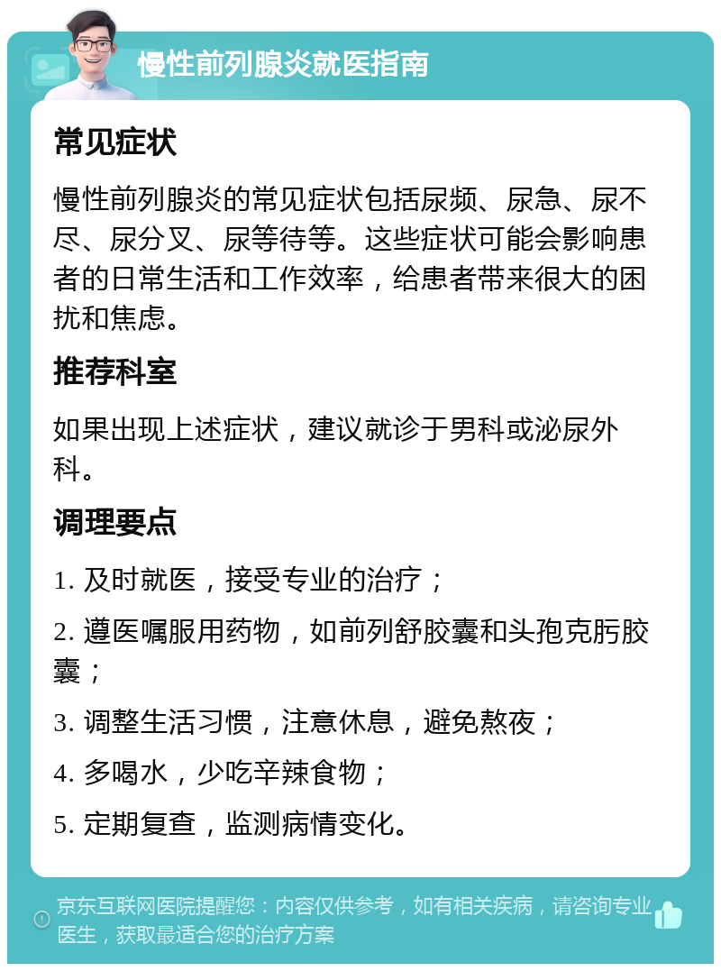 慢性前列腺炎就医指南 常见症状 慢性前列腺炎的常见症状包括尿频、尿急、尿不尽、尿分叉、尿等待等。这些症状可能会影响患者的日常生活和工作效率，给患者带来很大的困扰和焦虑。 推荐科室 如果出现上述症状，建议就诊于男科或泌尿外科。 调理要点 1. 及时就医，接受专业的治疗； 2. 遵医嘱服用药物，如前列舒胶囊和头孢克肟胶囊； 3. 调整生活习惯，注意休息，避免熬夜； 4. 多喝水，少吃辛辣食物； 5. 定期复查，监测病情变化。