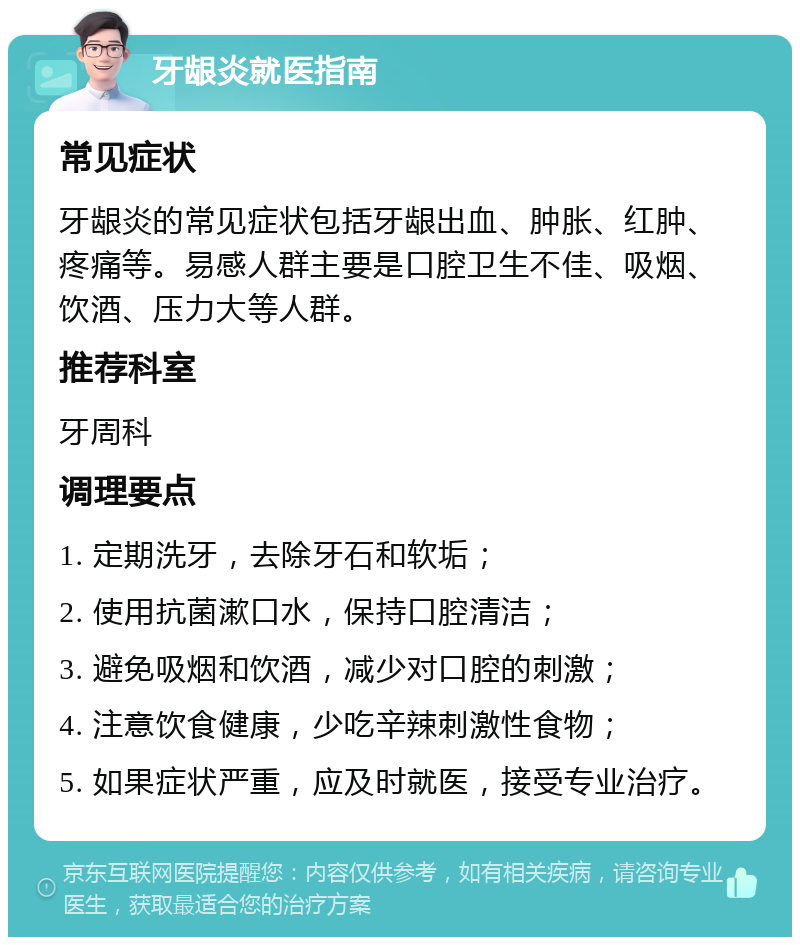 牙龈炎就医指南 常见症状 牙龈炎的常见症状包括牙龈出血、肿胀、红肿、疼痛等。易感人群主要是口腔卫生不佳、吸烟、饮酒、压力大等人群。 推荐科室 牙周科 调理要点 1. 定期洗牙，去除牙石和软垢； 2. 使用抗菌漱口水，保持口腔清洁； 3. 避免吸烟和饮酒，减少对口腔的刺激； 4. 注意饮食健康，少吃辛辣刺激性食物； 5. 如果症状严重，应及时就医，接受专业治疗。