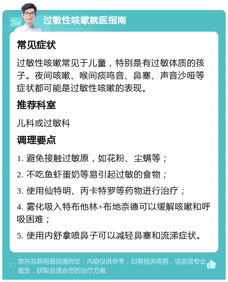 过敏性咳嗽就医指南 常见症状 过敏性咳嗽常见于儿童，特别是有过敏体质的孩子。夜间咳嗽、喉间痰鸣音、鼻塞、声音沙哑等症状都可能是过敏性咳嗽的表现。 推荐科室 儿科或过敏科 调理要点 1. 避免接触过敏原，如花粉、尘螨等； 2. 不吃鱼虾蛋奶等易引起过敏的食物； 3. 使用仙特明、丙卡特罗等药物进行治疗； 4. 雾化吸入特布他林+布地奈德可以缓解咳嗽和呼吸困难； 5. 使用内舒拿喷鼻子可以减轻鼻塞和流涕症状。