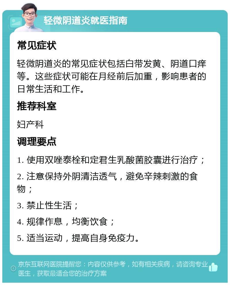 轻微阴道炎就医指南 常见症状 轻微阴道炎的常见症状包括白带发黄、阴道口痒等。这些症状可能在月经前后加重，影响患者的日常生活和工作。 推荐科室 妇产科 调理要点 1. 使用双唑泰栓和定君生乳酸菌胶囊进行治疗； 2. 注意保持外阴清洁透气，避免辛辣刺激的食物； 3. 禁止性生活； 4. 规律作息，均衡饮食； 5. 适当运动，提高自身免疫力。