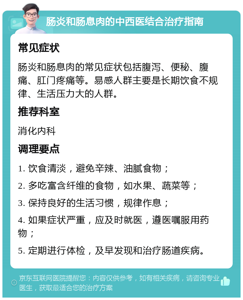 肠炎和肠息肉的中西医结合治疗指南 常见症状 肠炎和肠息肉的常见症状包括腹泻、便秘、腹痛、肛门疼痛等。易感人群主要是长期饮食不规律、生活压力大的人群。 推荐科室 消化内科 调理要点 1. 饮食清淡，避免辛辣、油腻食物； 2. 多吃富含纤维的食物，如水果、蔬菜等； 3. 保持良好的生活习惯，规律作息； 4. 如果症状严重，应及时就医，遵医嘱服用药物； 5. 定期进行体检，及早发现和治疗肠道疾病。