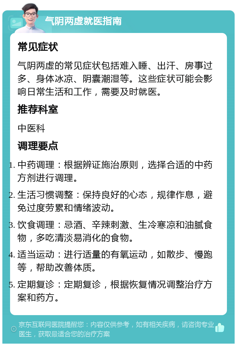 气阴两虚就医指南 常见症状 气阴两虚的常见症状包括难入睡、出汗、房事过多、身体冰凉、阴囊潮湿等。这些症状可能会影响日常生活和工作，需要及时就医。 推荐科室 中医科 调理要点 中药调理：根据辨证施治原则，选择合适的中药方剂进行调理。 生活习惯调整：保持良好的心态，规律作息，避免过度劳累和情绪波动。 饮食调理：忌酒、辛辣刺激、生冷寒凉和油腻食物，多吃清淡易消化的食物。 适当运动：进行适量的有氧运动，如散步、慢跑等，帮助改善体质。 定期复诊：定期复诊，根据恢复情况调整治疗方案和药方。