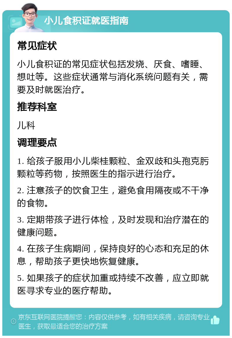 小儿食积证就医指南 常见症状 小儿食积证的常见症状包括发烧、厌食、嗜睡、想吐等。这些症状通常与消化系统问题有关，需要及时就医治疗。 推荐科室 儿科 调理要点 1. 给孩子服用小儿柴桂颗粒、金双歧和头孢克肟颗粒等药物，按照医生的指示进行治疗。 2. 注意孩子的饮食卫生，避免食用隔夜或不干净的食物。 3. 定期带孩子进行体检，及时发现和治疗潜在的健康问题。 4. 在孩子生病期间，保持良好的心态和充足的休息，帮助孩子更快地恢复健康。 5. 如果孩子的症状加重或持续不改善，应立即就医寻求专业的医疗帮助。