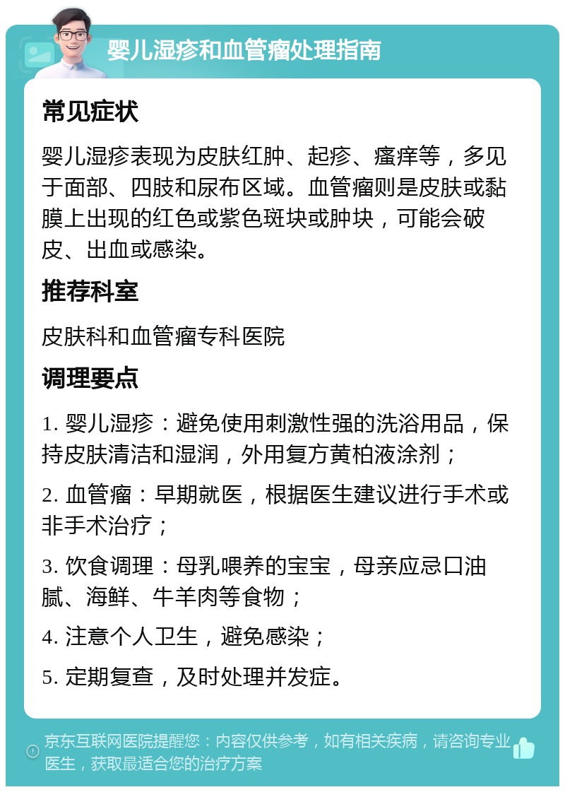 婴儿湿疹和血管瘤处理指南 常见症状 婴儿湿疹表现为皮肤红肿、起疹、瘙痒等，多见于面部、四肢和尿布区域。血管瘤则是皮肤或黏膜上出现的红色或紫色斑块或肿块，可能会破皮、出血或感染。 推荐科室 皮肤科和血管瘤专科医院 调理要点 1. 婴儿湿疹：避免使用刺激性强的洗浴用品，保持皮肤清洁和湿润，外用复方黄柏液涂剂； 2. 血管瘤：早期就医，根据医生建议进行手术或非手术治疗； 3. 饮食调理：母乳喂养的宝宝，母亲应忌口油腻、海鲜、牛羊肉等食物； 4. 注意个人卫生，避免感染； 5. 定期复查，及时处理并发症。