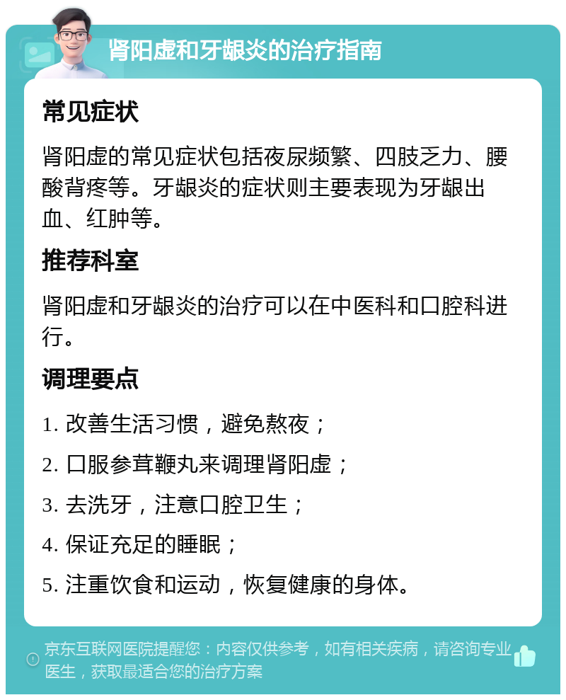 肾阳虚和牙龈炎的治疗指南 常见症状 肾阳虚的常见症状包括夜尿频繁、四肢乏力、腰酸背疼等。牙龈炎的症状则主要表现为牙龈出血、红肿等。 推荐科室 肾阳虚和牙龈炎的治疗可以在中医科和口腔科进行。 调理要点 1. 改善生活习惯，避免熬夜； 2. 口服参茸鞭丸来调理肾阳虚； 3. 去洗牙，注意口腔卫生； 4. 保证充足的睡眠； 5. 注重饮食和运动，恢复健康的身体。