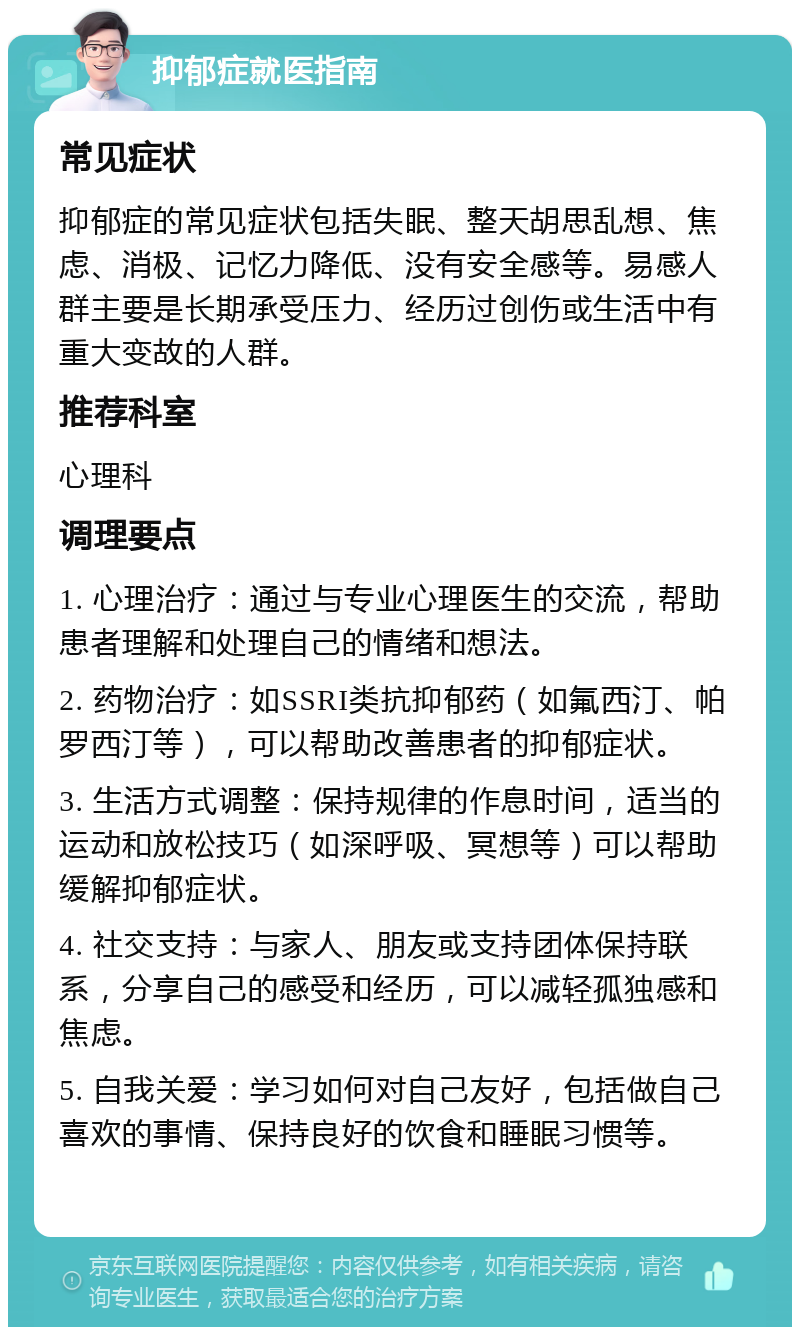 抑郁症就医指南 常见症状 抑郁症的常见症状包括失眠、整天胡思乱想、焦虑、消极、记忆力降低、没有安全感等。易感人群主要是长期承受压力、经历过创伤或生活中有重大变故的人群。 推荐科室 心理科 调理要点 1. 心理治疗：通过与专业心理医生的交流，帮助患者理解和处理自己的情绪和想法。 2. 药物治疗：如SSRI类抗抑郁药（如氟西汀、帕罗西汀等），可以帮助改善患者的抑郁症状。 3. 生活方式调整：保持规律的作息时间，适当的运动和放松技巧（如深呼吸、冥想等）可以帮助缓解抑郁症状。 4. 社交支持：与家人、朋友或支持团体保持联系，分享自己的感受和经历，可以减轻孤独感和焦虑。 5. 自我关爱：学习如何对自己友好，包括做自己喜欢的事情、保持良好的饮食和睡眠习惯等。