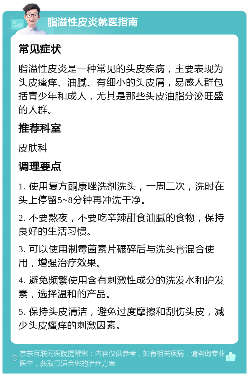 脂溢性皮炎就医指南 常见症状 脂溢性皮炎是一种常见的头皮疾病，主要表现为头皮瘙痒、油腻、有细小的头皮屑，易感人群包括青少年和成人，尤其是那些头皮油脂分泌旺盛的人群。 推荐科室 皮肤科 调理要点 1. 使用复方酮康唑洗剂洗头，一周三次，洗时在头上停留5~8分钟再冲洗干净。 2. 不要熬夜，不要吃辛辣甜食油腻的食物，保持良好的生活习惯。 3. 可以使用制霉菌素片碾碎后与洗头膏混合使用，增强治疗效果。 4. 避免频繁使用含有刺激性成分的洗发水和护发素，选择温和的产品。 5. 保持头皮清洁，避免过度摩擦和刮伤头皮，减少头皮瘙痒的刺激因素。