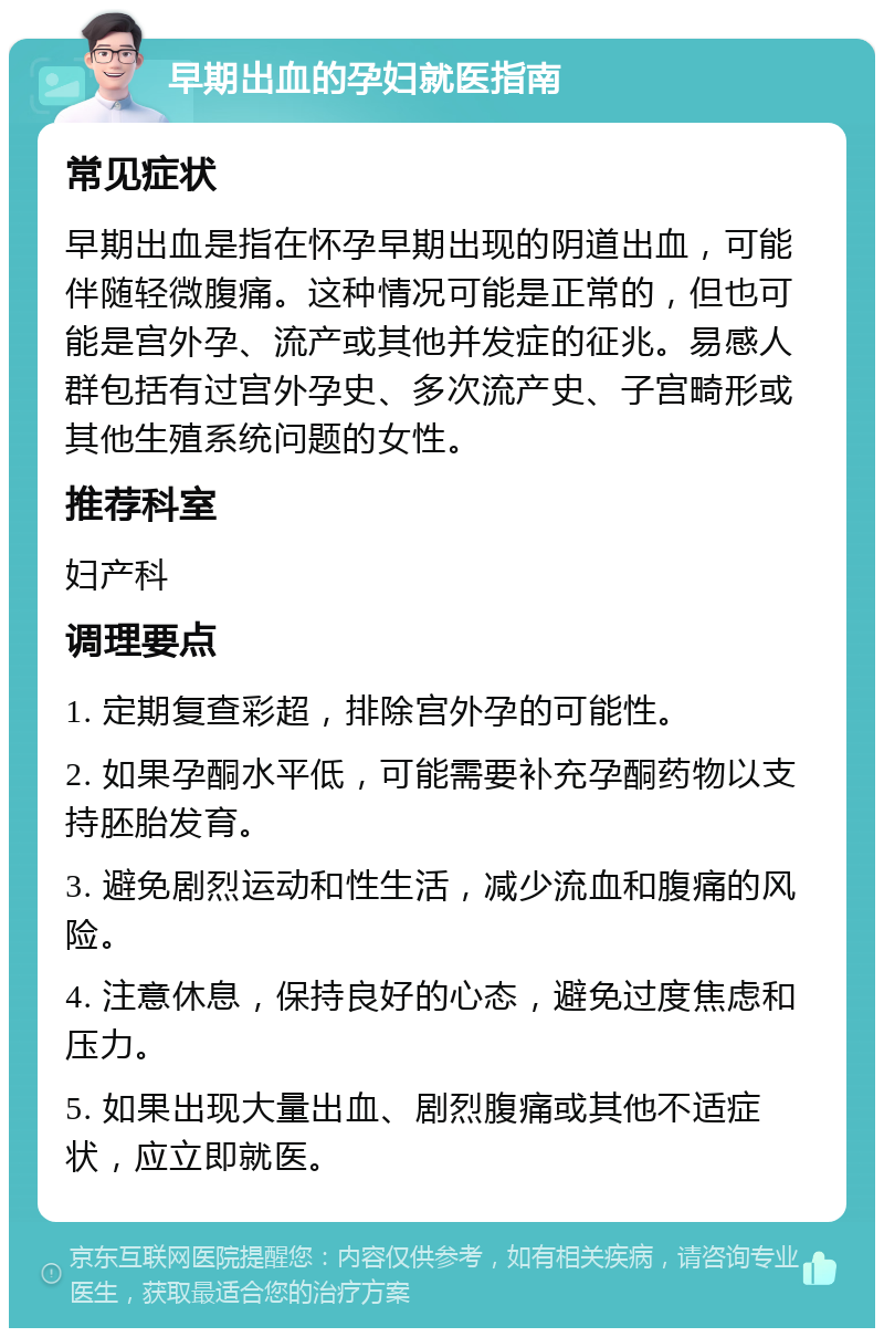 早期出血的孕妇就医指南 常见症状 早期出血是指在怀孕早期出现的阴道出血，可能伴随轻微腹痛。这种情况可能是正常的，但也可能是宫外孕、流产或其他并发症的征兆。易感人群包括有过宫外孕史、多次流产史、子宫畸形或其他生殖系统问题的女性。 推荐科室 妇产科 调理要点 1. 定期复查彩超，排除宫外孕的可能性。 2. 如果孕酮水平低，可能需要补充孕酮药物以支持胚胎发育。 3. 避免剧烈运动和性生活，减少流血和腹痛的风险。 4. 注意休息，保持良好的心态，避免过度焦虑和压力。 5. 如果出现大量出血、剧烈腹痛或其他不适症状，应立即就医。