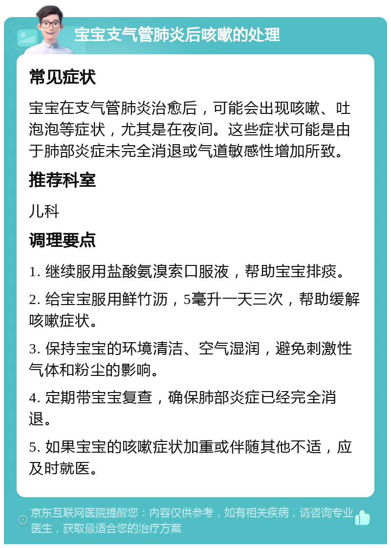 宝宝支气管肺炎后咳嗽的处理 常见症状 宝宝在支气管肺炎治愈后，可能会出现咳嗽、吐泡泡等症状，尤其是在夜间。这些症状可能是由于肺部炎症未完全消退或气道敏感性增加所致。 推荐科室 儿科 调理要点 1. 继续服用盐酸氨溴索口服液，帮助宝宝排痰。 2. 给宝宝服用鲜竹沥，5毫升一天三次，帮助缓解咳嗽症状。 3. 保持宝宝的环境清洁、空气湿润，避免刺激性气体和粉尘的影响。 4. 定期带宝宝复查，确保肺部炎症已经完全消退。 5. 如果宝宝的咳嗽症状加重或伴随其他不适，应及时就医。