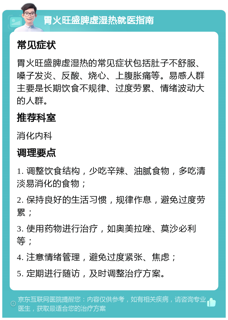 胃火旺盛脾虚湿热就医指南 常见症状 胃火旺盛脾虚湿热的常见症状包括肚子不舒服、嗓子发炎、反酸、烧心、上腹胀痛等。易感人群主要是长期饮食不规律、过度劳累、情绪波动大的人群。 推荐科室 消化内科 调理要点 1. 调整饮食结构，少吃辛辣、油腻食物，多吃清淡易消化的食物； 2. 保持良好的生活习惯，规律作息，避免过度劳累； 3. 使用药物进行治疗，如奥美拉唑、莫沙必利等； 4. 注意情绪管理，避免过度紧张、焦虑； 5. 定期进行随访，及时调整治疗方案。