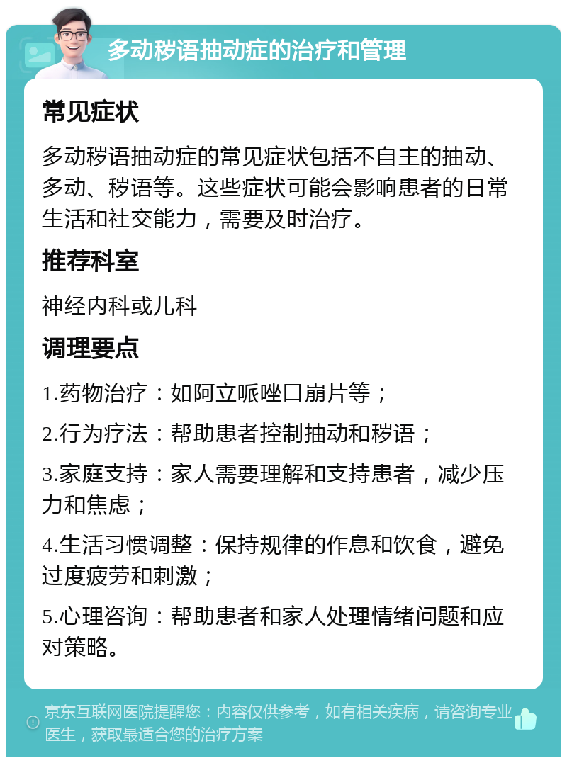 多动秽语抽动症的治疗和管理 常见症状 多动秽语抽动症的常见症状包括不自主的抽动、多动、秽语等。这些症状可能会影响患者的日常生活和社交能力，需要及时治疗。 推荐科室 神经内科或儿科 调理要点 1.药物治疗：如阿立哌唑口崩片等； 2.行为疗法：帮助患者控制抽动和秽语； 3.家庭支持：家人需要理解和支持患者，减少压力和焦虑； 4.生活习惯调整：保持规律的作息和饮食，避免过度疲劳和刺激； 5.心理咨询：帮助患者和家人处理情绪问题和应对策略。