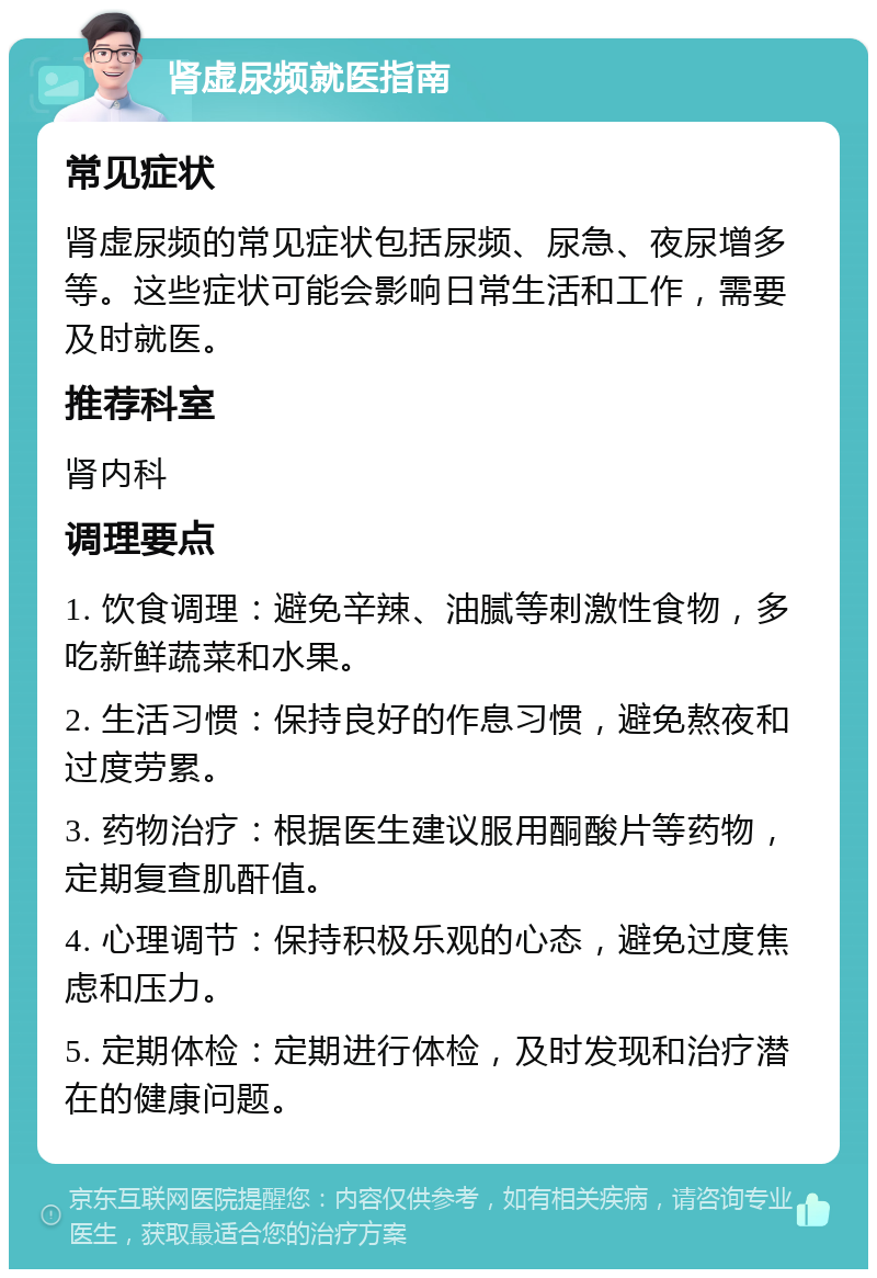 肾虚尿频就医指南 常见症状 肾虚尿频的常见症状包括尿频、尿急、夜尿增多等。这些症状可能会影响日常生活和工作，需要及时就医。 推荐科室 肾内科 调理要点 1. 饮食调理：避免辛辣、油腻等刺激性食物，多吃新鲜蔬菜和水果。 2. 生活习惯：保持良好的作息习惯，避免熬夜和过度劳累。 3. 药物治疗：根据医生建议服用酮酸片等药物，定期复查肌酐值。 4. 心理调节：保持积极乐观的心态，避免过度焦虑和压力。 5. 定期体检：定期进行体检，及时发现和治疗潜在的健康问题。