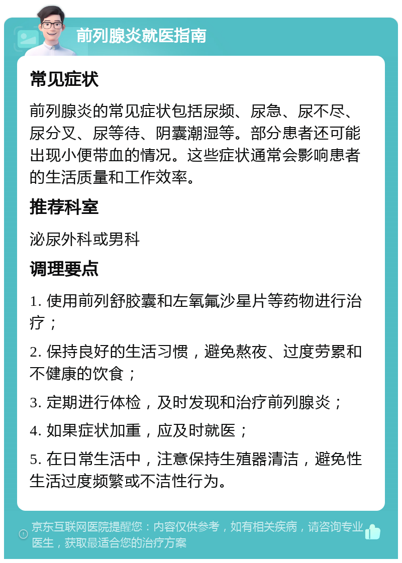 前列腺炎就医指南 常见症状 前列腺炎的常见症状包括尿频、尿急、尿不尽、尿分叉、尿等待、阴囊潮湿等。部分患者还可能出现小便带血的情况。这些症状通常会影响患者的生活质量和工作效率。 推荐科室 泌尿外科或男科 调理要点 1. 使用前列舒胶囊和左氧氟沙星片等药物进行治疗； 2. 保持良好的生活习惯，避免熬夜、过度劳累和不健康的饮食； 3. 定期进行体检，及时发现和治疗前列腺炎； 4. 如果症状加重，应及时就医； 5. 在日常生活中，注意保持生殖器清洁，避免性生活过度频繁或不洁性行为。