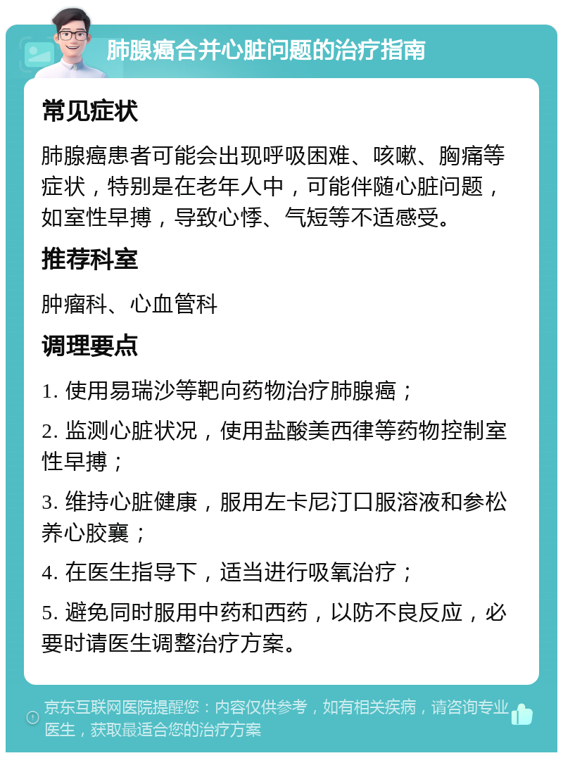 肺腺癌合并心脏问题的治疗指南 常见症状 肺腺癌患者可能会出现呼吸困难、咳嗽、胸痛等症状，特别是在老年人中，可能伴随心脏问题，如室性早搏，导致心悸、气短等不适感受。 推荐科室 肿瘤科、心血管科 调理要点 1. 使用易瑞沙等靶向药物治疗肺腺癌； 2. 监测心脏状况，使用盐酸美西律等药物控制室性早搏； 3. 维持心脏健康，服用左卡尼汀口服溶液和参松养心胶襄； 4. 在医生指导下，适当进行吸氧治疗； 5. 避免同时服用中药和西药，以防不良反应，必要时请医生调整治疗方案。