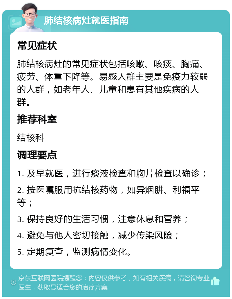 肺结核病灶就医指南 常见症状 肺结核病灶的常见症状包括咳嗽、咳痰、胸痛、疲劳、体重下降等。易感人群主要是免疫力较弱的人群，如老年人、儿童和患有其他疾病的人群。 推荐科室 结核科 调理要点 1. 及早就医，进行痰液检查和胸片检查以确诊； 2. 按医嘱服用抗结核药物，如异烟肼、利福平等； 3. 保持良好的生活习惯，注意休息和营养； 4. 避免与他人密切接触，减少传染风险； 5. 定期复查，监测病情变化。