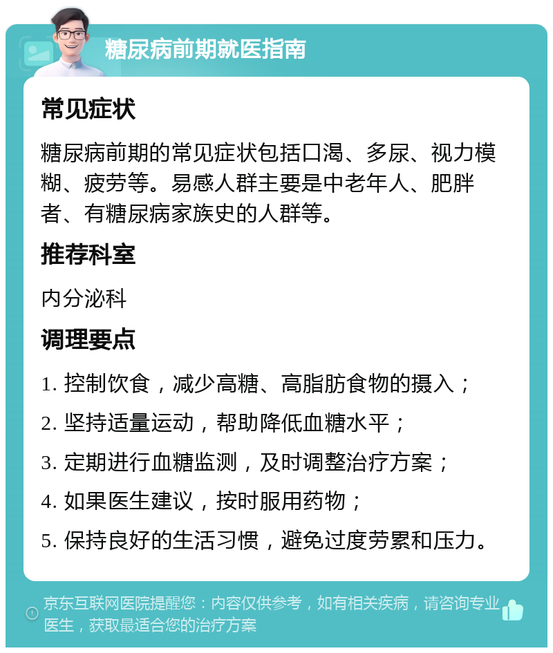 糖尿病前期就医指南 常见症状 糖尿病前期的常见症状包括口渴、多尿、视力模糊、疲劳等。易感人群主要是中老年人、肥胖者、有糖尿病家族史的人群等。 推荐科室 内分泌科 调理要点 1. 控制饮食，减少高糖、高脂肪食物的摄入； 2. 坚持适量运动，帮助降低血糖水平； 3. 定期进行血糖监测，及时调整治疗方案； 4. 如果医生建议，按时服用药物； 5. 保持良好的生活习惯，避免过度劳累和压力。