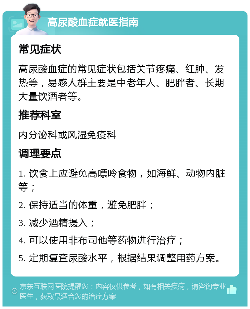 高尿酸血症就医指南 常见症状 高尿酸血症的常见症状包括关节疼痛、红肿、发热等，易感人群主要是中老年人、肥胖者、长期大量饮酒者等。 推荐科室 内分泌科或风湿免疫科 调理要点 1. 饮食上应避免高嘌呤食物，如海鲜、动物内脏等； 2. 保持适当的体重，避免肥胖； 3. 减少酒精摄入； 4. 可以使用非布司他等药物进行治疗； 5. 定期复查尿酸水平，根据结果调整用药方案。