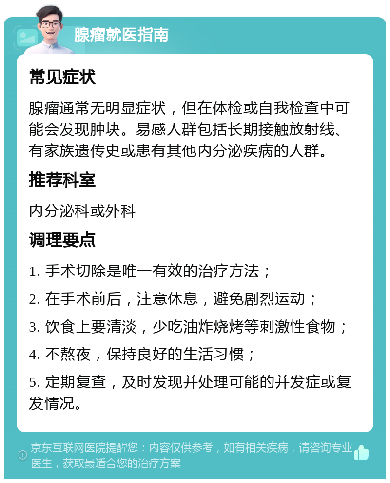 腺瘤就医指南 常见症状 腺瘤通常无明显症状，但在体检或自我检查中可能会发现肿块。易感人群包括长期接触放射线、有家族遗传史或患有其他内分泌疾病的人群。 推荐科室 内分泌科或外科 调理要点 1. 手术切除是唯一有效的治疗方法； 2. 在手术前后，注意休息，避免剧烈运动； 3. 饮食上要清淡，少吃油炸烧烤等刺激性食物； 4. 不熬夜，保持良好的生活习惯； 5. 定期复查，及时发现并处理可能的并发症或复发情况。