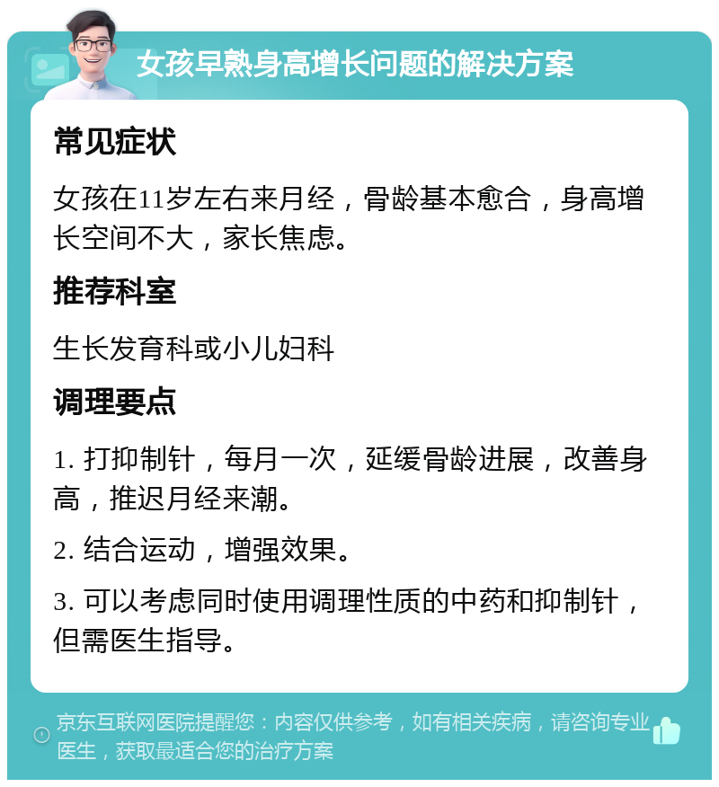 女孩早熟身高增长问题的解决方案 常见症状 女孩在11岁左右来月经，骨龄基本愈合，身高增长空间不大，家长焦虑。 推荐科室 生长发育科或小儿妇科 调理要点 1. 打抑制针，每月一次，延缓骨龄进展，改善身高，推迟月经来潮。 2. 结合运动，增强效果。 3. 可以考虑同时使用调理性质的中药和抑制针，但需医生指导。