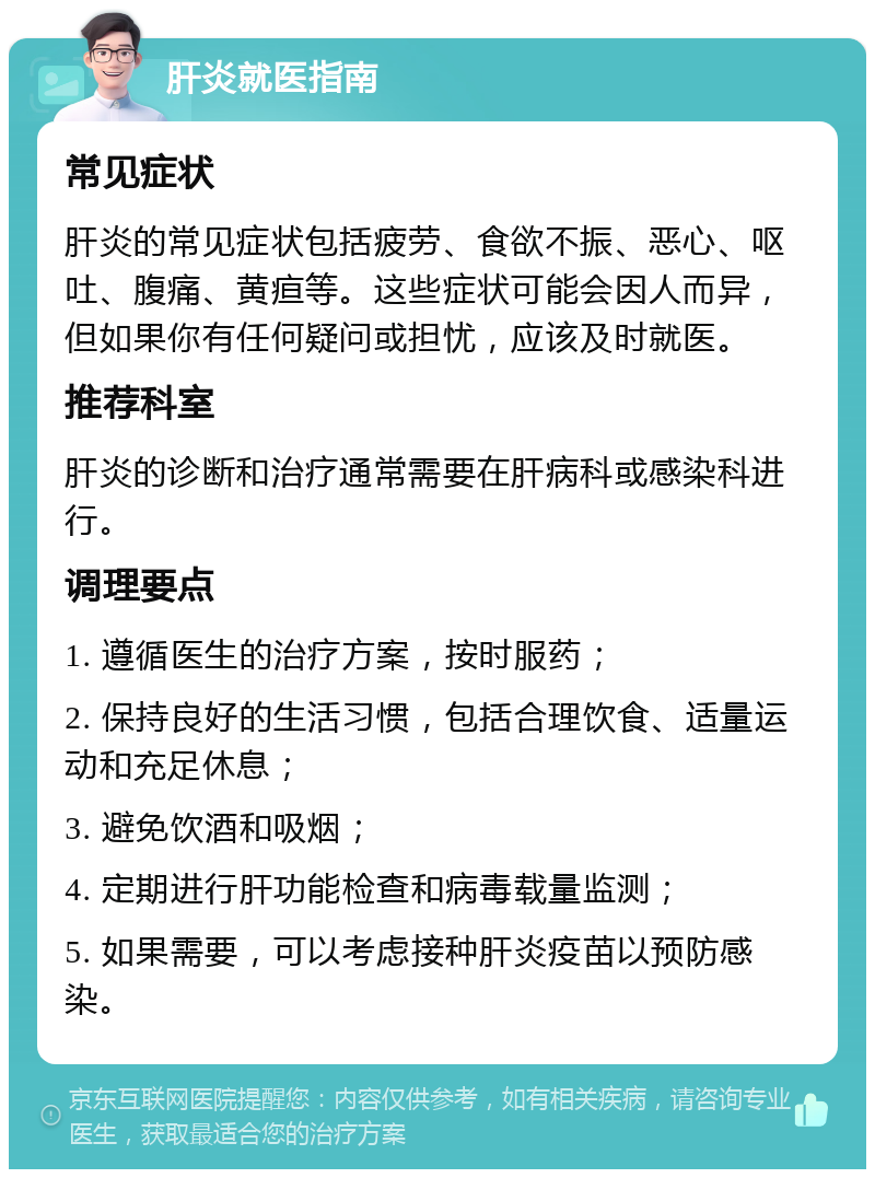 肝炎就医指南 常见症状 肝炎的常见症状包括疲劳、食欲不振、恶心、呕吐、腹痛、黄疸等。这些症状可能会因人而异，但如果你有任何疑问或担忧，应该及时就医。 推荐科室 肝炎的诊断和治疗通常需要在肝病科或感染科进行。 调理要点 1. 遵循医生的治疗方案，按时服药； 2. 保持良好的生活习惯，包括合理饮食、适量运动和充足休息； 3. 避免饮酒和吸烟； 4. 定期进行肝功能检查和病毒载量监测； 5. 如果需要，可以考虑接种肝炎疫苗以预防感染。