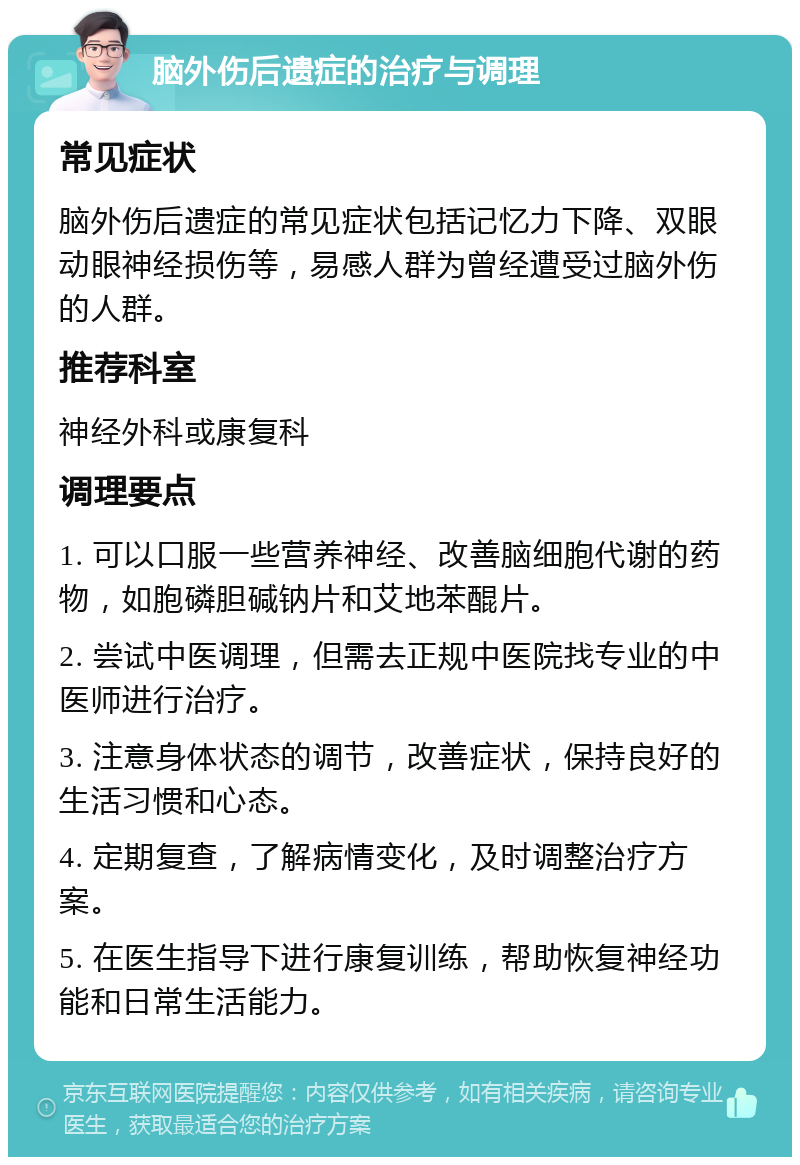 脑外伤后遗症的治疗与调理 常见症状 脑外伤后遗症的常见症状包括记忆力下降、双眼动眼神经损伤等，易感人群为曾经遭受过脑外伤的人群。 推荐科室 神经外科或康复科 调理要点 1. 可以口服一些营养神经、改善脑细胞代谢的药物，如胞磷胆碱钠片和艾地苯醌片。 2. 尝试中医调理，但需去正规中医院找专业的中医师进行治疗。 3. 注意身体状态的调节，改善症状，保持良好的生活习惯和心态。 4. 定期复查，了解病情变化，及时调整治疗方案。 5. 在医生指导下进行康复训练，帮助恢复神经功能和日常生活能力。