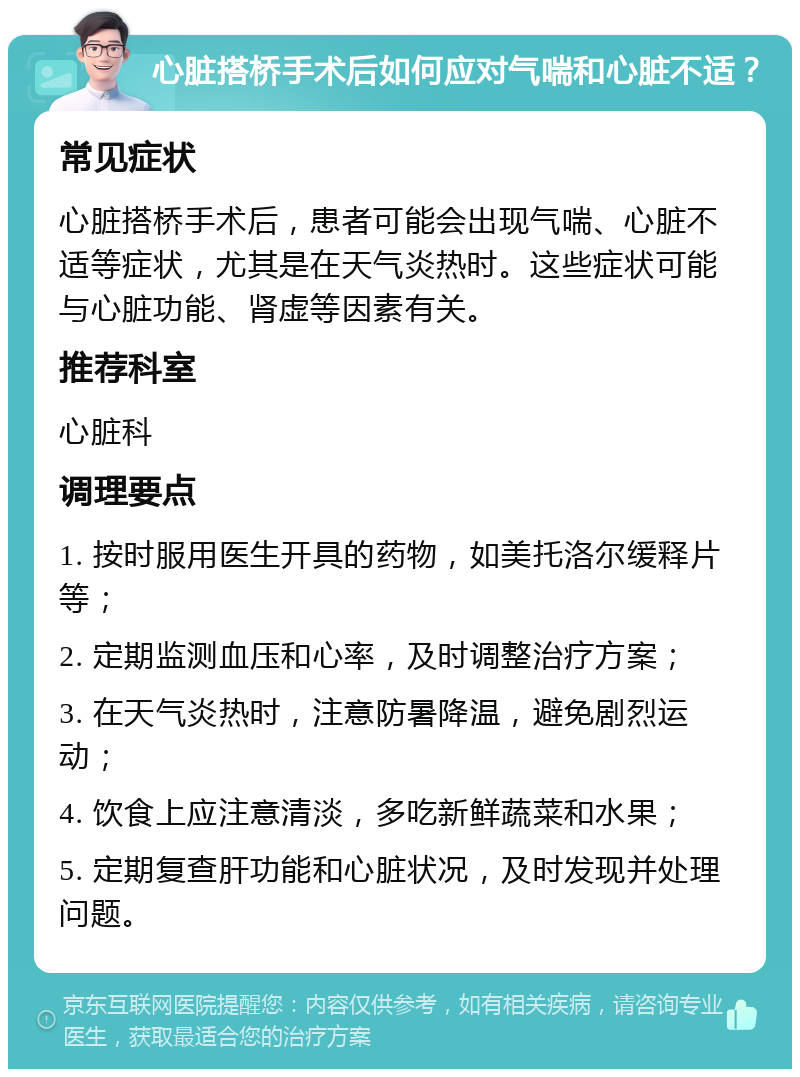 心脏搭桥手术后如何应对气喘和心脏不适？ 常见症状 心脏搭桥手术后，患者可能会出现气喘、心脏不适等症状，尤其是在天气炎热时。这些症状可能与心脏功能、肾虚等因素有关。 推荐科室 心脏科 调理要点 1. 按时服用医生开具的药物，如美托洛尔缓释片等； 2. 定期监测血压和心率，及时调整治疗方案； 3. 在天气炎热时，注意防暑降温，避免剧烈运动； 4. 饮食上应注意清淡，多吃新鲜蔬菜和水果； 5. 定期复查肝功能和心脏状况，及时发现并处理问题。