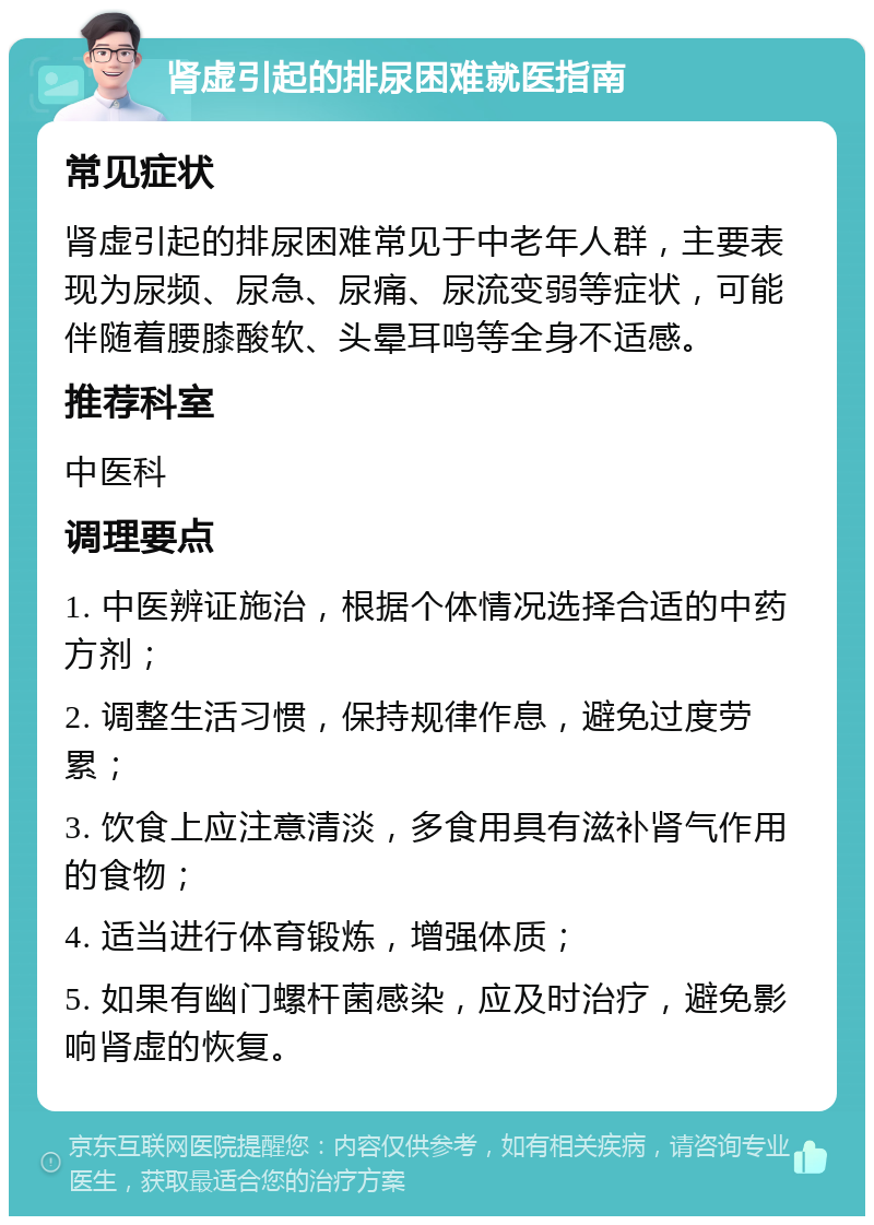 肾虚引起的排尿困难就医指南 常见症状 肾虚引起的排尿困难常见于中老年人群，主要表现为尿频、尿急、尿痛、尿流变弱等症状，可能伴随着腰膝酸软、头晕耳鸣等全身不适感。 推荐科室 中医科 调理要点 1. 中医辨证施治，根据个体情况选择合适的中药方剂； 2. 调整生活习惯，保持规律作息，避免过度劳累； 3. 饮食上应注意清淡，多食用具有滋补肾气作用的食物； 4. 适当进行体育锻炼，增强体质； 5. 如果有幽门螺杆菌感染，应及时治疗，避免影响肾虚的恢复。