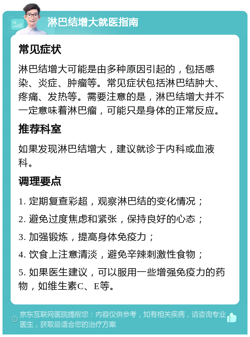 淋巴结增大就医指南 常见症状 淋巴结增大可能是由多种原因引起的，包括感染、炎症、肿瘤等。常见症状包括淋巴结肿大、疼痛、发热等。需要注意的是，淋巴结增大并不一定意味着淋巴瘤，可能只是身体的正常反应。 推荐科室 如果发现淋巴结增大，建议就诊于内科或血液科。 调理要点 1. 定期复查彩超，观察淋巴结的变化情况； 2. 避免过度焦虑和紧张，保持良好的心态； 3. 加强锻炼，提高身体免疫力； 4. 饮食上注意清淡，避免辛辣刺激性食物； 5. 如果医生建议，可以服用一些增强免疫力的药物，如维生素C、E等。