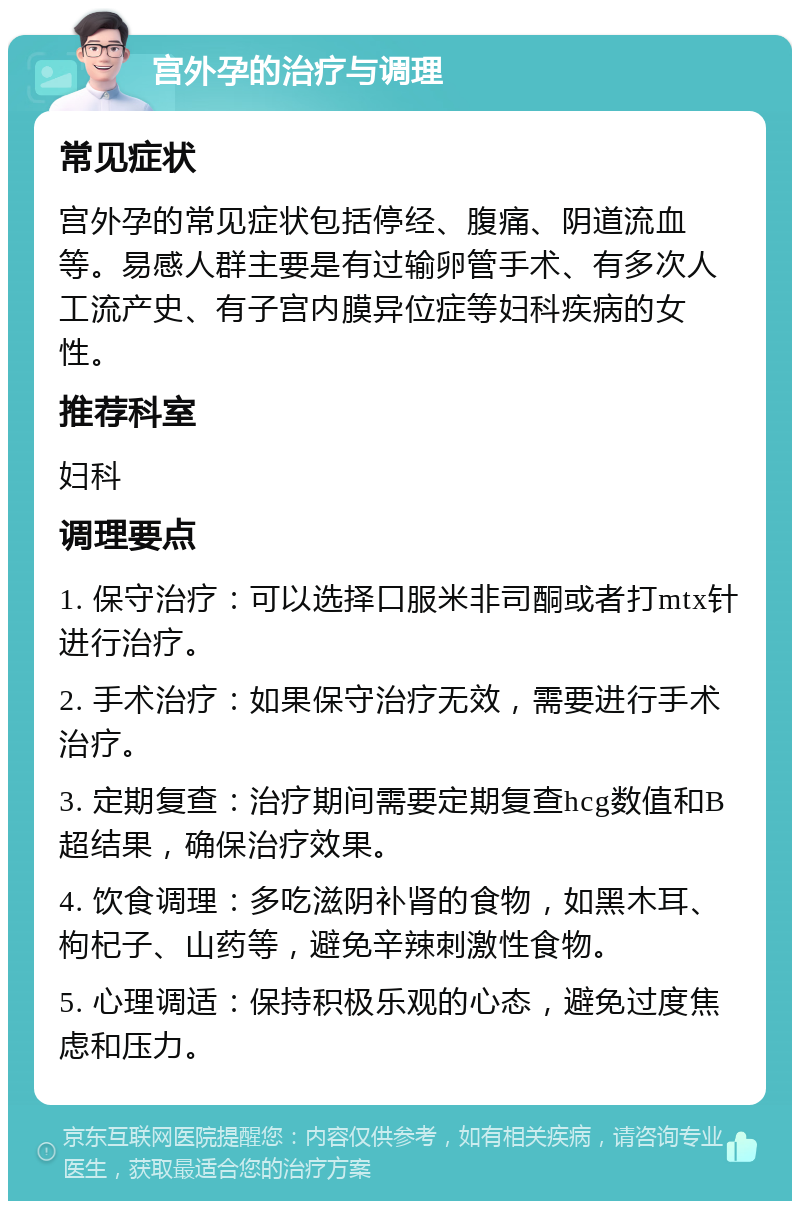 宫外孕的治疗与调理 常见症状 宫外孕的常见症状包括停经、腹痛、阴道流血等。易感人群主要是有过输卵管手术、有多次人工流产史、有子宫内膜异位症等妇科疾病的女性。 推荐科室 妇科 调理要点 1. 保守治疗：可以选择口服米非司酮或者打mtx针进行治疗。 2. 手术治疗：如果保守治疗无效，需要进行手术治疗。 3. 定期复查：治疗期间需要定期复查hcg数值和B超结果，确保治疗效果。 4. 饮食调理：多吃滋阴补肾的食物，如黑木耳、枸杞子、山药等，避免辛辣刺激性食物。 5. 心理调适：保持积极乐观的心态，避免过度焦虑和压力。