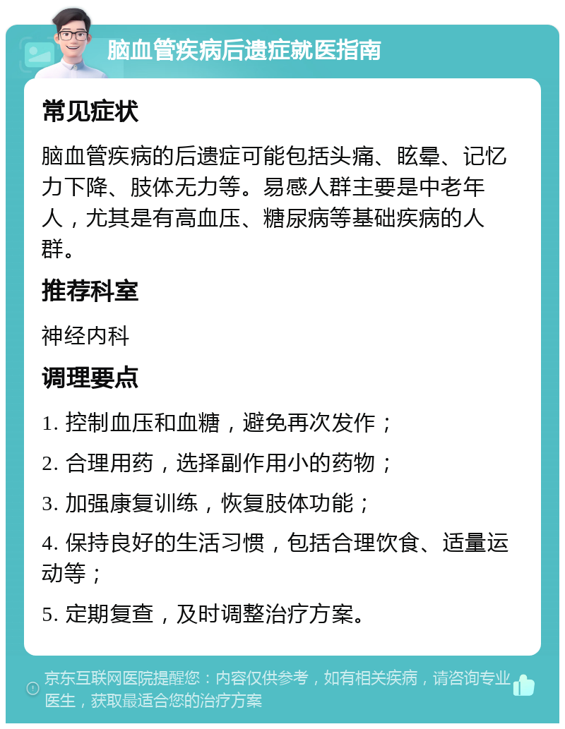 脑血管疾病后遗症就医指南 常见症状 脑血管疾病的后遗症可能包括头痛、眩晕、记忆力下降、肢体无力等。易感人群主要是中老年人，尤其是有高血压、糖尿病等基础疾病的人群。 推荐科室 神经内科 调理要点 1. 控制血压和血糖，避免再次发作； 2. 合理用药，选择副作用小的药物； 3. 加强康复训练，恢复肢体功能； 4. 保持良好的生活习惯，包括合理饮食、适量运动等； 5. 定期复查，及时调整治疗方案。