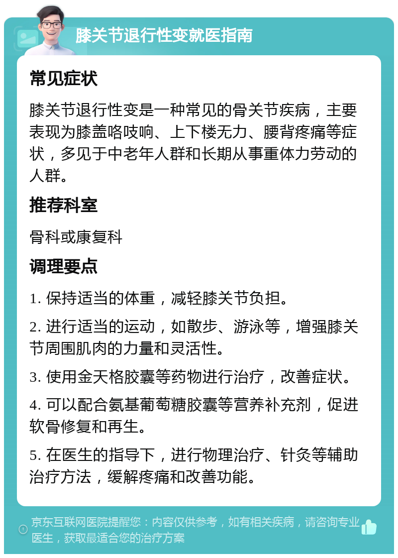 膝关节退行性变就医指南 常见症状 膝关节退行性变是一种常见的骨关节疾病，主要表现为膝盖咯吱响、上下楼无力、腰背疼痛等症状，多见于中老年人群和长期从事重体力劳动的人群。 推荐科室 骨科或康复科 调理要点 1. 保持适当的体重，减轻膝关节负担。 2. 进行适当的运动，如散步、游泳等，增强膝关节周围肌肉的力量和灵活性。 3. 使用金天格胶囊等药物进行治疗，改善症状。 4. 可以配合氨基葡萄糖胶囊等营养补充剂，促进软骨修复和再生。 5. 在医生的指导下，进行物理治疗、针灸等辅助治疗方法，缓解疼痛和改善功能。