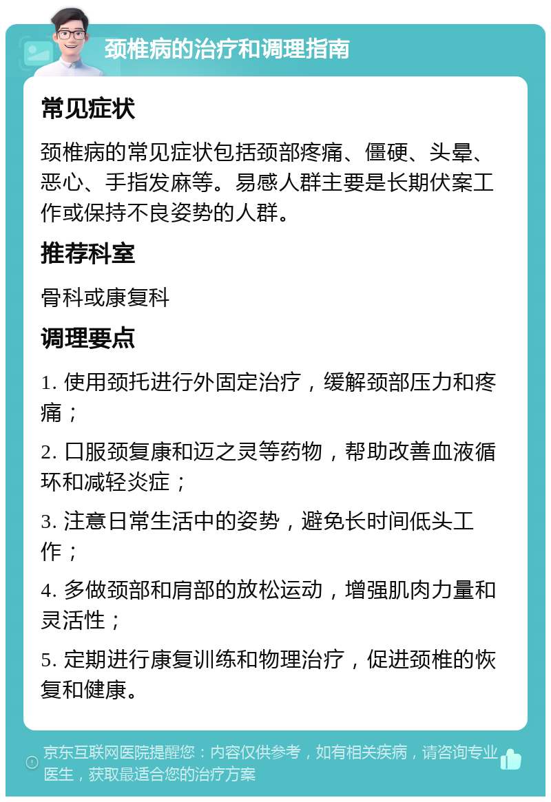 颈椎病的治疗和调理指南 常见症状 颈椎病的常见症状包括颈部疼痛、僵硬、头晕、恶心、手指发麻等。易感人群主要是长期伏案工作或保持不良姿势的人群。 推荐科室 骨科或康复科 调理要点 1. 使用颈托进行外固定治疗，缓解颈部压力和疼痛； 2. 口服颈复康和迈之灵等药物，帮助改善血液循环和减轻炎症； 3. 注意日常生活中的姿势，避免长时间低头工作； 4. 多做颈部和肩部的放松运动，增强肌肉力量和灵活性； 5. 定期进行康复训练和物理治疗，促进颈椎的恢复和健康。