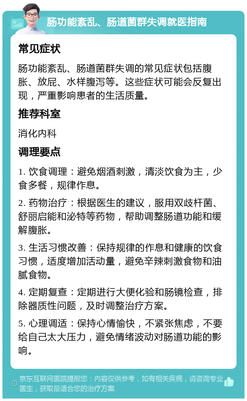 肠功能紊乱、肠道菌群失调就医指南 常见症状 肠功能紊乱、肠道菌群失调的常见症状包括腹胀、放屁、水样腹泻等。这些症状可能会反复出现，严重影响患者的生活质量。 推荐科室 消化内科 调理要点 1. 饮食调理：避免烟酒刺激，清淡饮食为主，少食多餐，规律作息。 2. 药物治疗：根据医生的建议，服用双歧杆菌、舒丽启能和泌特等药物，帮助调整肠道功能和缓解腹胀。 3. 生活习惯改善：保持规律的作息和健康的饮食习惯，适度增加活动量，避免辛辣刺激食物和油腻食物。 4. 定期复查：定期进行大便化验和肠镜检查，排除器质性问题，及时调整治疗方案。 5. 心理调适：保持心情愉快，不紧张焦虑，不要给自己太大压力，避免情绪波动对肠道功能的影响。