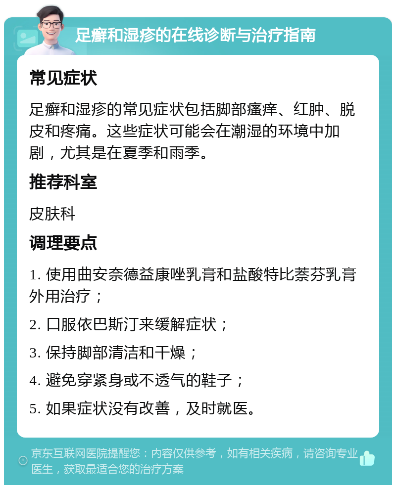 足癣和湿疹的在线诊断与治疗指南 常见症状 足癣和湿疹的常见症状包括脚部瘙痒、红肿、脱皮和疼痛。这些症状可能会在潮湿的环境中加剧，尤其是在夏季和雨季。 推荐科室 皮肤科 调理要点 1. 使用曲安奈德益康唑乳膏和盐酸特比萘芬乳膏外用治疗； 2. 口服依巴斯汀来缓解症状； 3. 保持脚部清洁和干燥； 4. 避免穿紧身或不透气的鞋子； 5. 如果症状没有改善，及时就医。