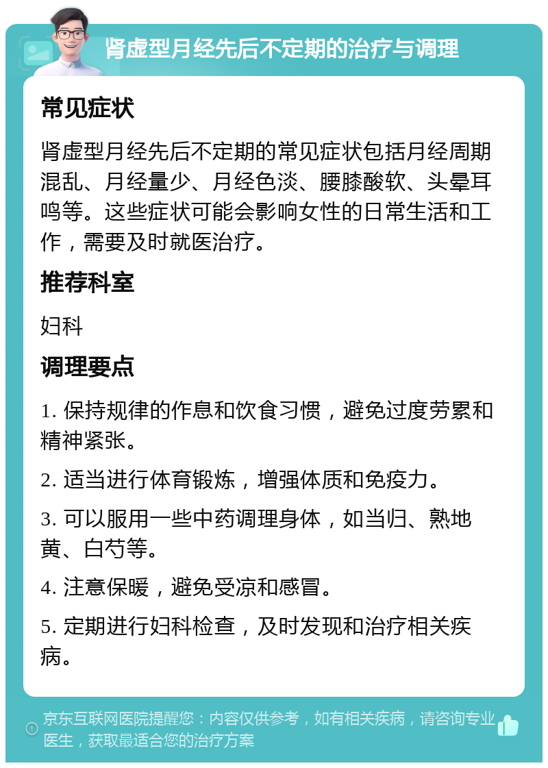 肾虚型月经先后不定期的治疗与调理 常见症状 肾虚型月经先后不定期的常见症状包括月经周期混乱、月经量少、月经色淡、腰膝酸软、头晕耳鸣等。这些症状可能会影响女性的日常生活和工作，需要及时就医治疗。 推荐科室 妇科 调理要点 1. 保持规律的作息和饮食习惯，避免过度劳累和精神紧张。 2. 适当进行体育锻炼，增强体质和免疫力。 3. 可以服用一些中药调理身体，如当归、熟地黄、白芍等。 4. 注意保暖，避免受凉和感冒。 5. 定期进行妇科检查，及时发现和治疗相关疾病。