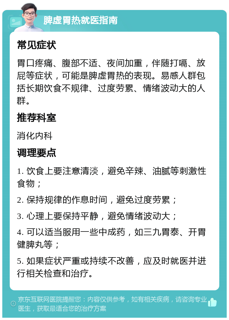 脾虚胃热就医指南 常见症状 胃口疼痛、腹部不适、夜间加重，伴随打嗝、放屁等症状，可能是脾虚胃热的表现。易感人群包括长期饮食不规律、过度劳累、情绪波动大的人群。 推荐科室 消化内科 调理要点 1. 饮食上要注意清淡，避免辛辣、油腻等刺激性食物； 2. 保持规律的作息时间，避免过度劳累； 3. 心理上要保持平静，避免情绪波动大； 4. 可以适当服用一些中成药，如三九胃泰、开胃健脾丸等； 5. 如果症状严重或持续不改善，应及时就医并进行相关检查和治疗。