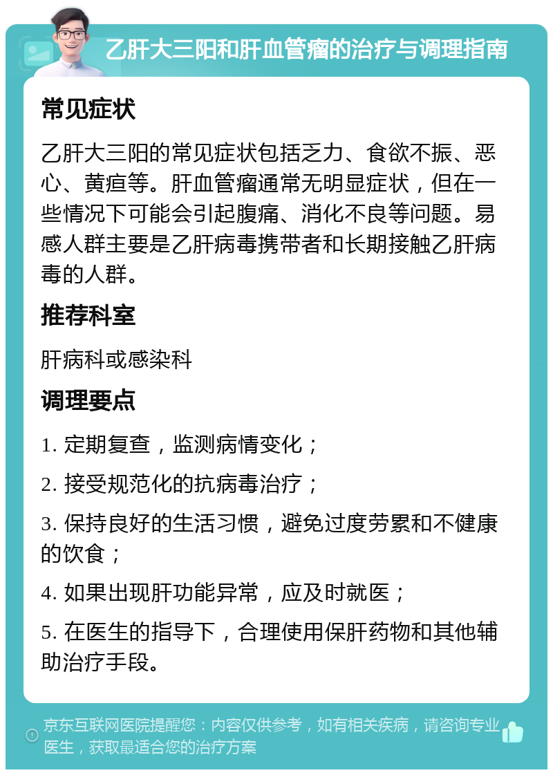 乙肝大三阳和肝血管瘤的治疗与调理指南 常见症状 乙肝大三阳的常见症状包括乏力、食欲不振、恶心、黄疸等。肝血管瘤通常无明显症状，但在一些情况下可能会引起腹痛、消化不良等问题。易感人群主要是乙肝病毒携带者和长期接触乙肝病毒的人群。 推荐科室 肝病科或感染科 调理要点 1. 定期复查，监测病情变化； 2. 接受规范化的抗病毒治疗； 3. 保持良好的生活习惯，避免过度劳累和不健康的饮食； 4. 如果出现肝功能异常，应及时就医； 5. 在医生的指导下，合理使用保肝药物和其他辅助治疗手段。