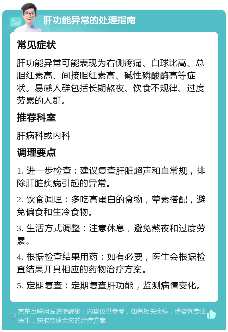 肝功能异常的处理指南 常见症状 肝功能异常可能表现为右侧疼痛、白球比高、总胆红素高、间接胆红素高、碱性磷酸酶高等症状。易感人群包括长期熬夜、饮食不规律、过度劳累的人群。 推荐科室 肝病科或内科 调理要点 1. 进一步检查：建议复查肝脏超声和血常规，排除肝脏疾病引起的异常。 2. 饮食调理：多吃高蛋白的食物，荤素搭配，避免偏食和生冷食物。 3. 生活方式调整：注意休息，避免熬夜和过度劳累。 4. 根据检查结果用药：如有必要，医生会根据检查结果开具相应的药物治疗方案。 5. 定期复查：定期复查肝功能，监测病情变化。