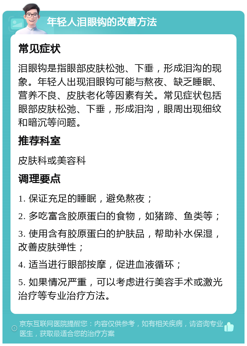 年轻人泪眼钩的改善方法 常见症状 泪眼钩是指眼部皮肤松弛、下垂，形成泪沟的现象。年轻人出现泪眼钩可能与熬夜、缺乏睡眠、营养不良、皮肤老化等因素有关。常见症状包括眼部皮肤松弛、下垂，形成泪沟，眼周出现细纹和暗沉等问题。 推荐科室 皮肤科或美容科 调理要点 1. 保证充足的睡眠，避免熬夜； 2. 多吃富含胶原蛋白的食物，如猪蹄、鱼类等； 3. 使用含有胶原蛋白的护肤品，帮助补水保湿，改善皮肤弹性； 4. 适当进行眼部按摩，促进血液循环； 5. 如果情况严重，可以考虑进行美容手术或激光治疗等专业治疗方法。