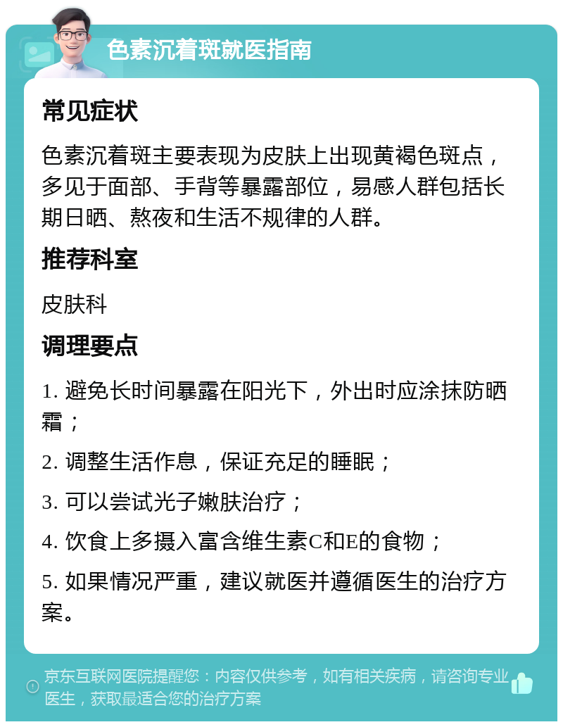 色素沉着斑就医指南 常见症状 色素沉着斑主要表现为皮肤上出现黄褐色斑点，多见于面部、手背等暴露部位，易感人群包括长期日晒、熬夜和生活不规律的人群。 推荐科室 皮肤科 调理要点 1. 避免长时间暴露在阳光下，外出时应涂抹防晒霜； 2. 调整生活作息，保证充足的睡眠； 3. 可以尝试光子嫩肤治疗； 4. 饮食上多摄入富含维生素C和E的食物； 5. 如果情况严重，建议就医并遵循医生的治疗方案。