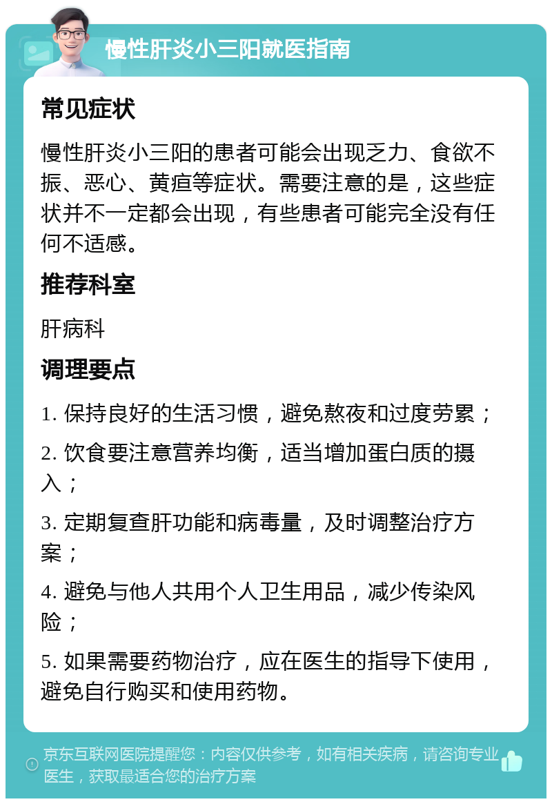 慢性肝炎小三阳就医指南 常见症状 慢性肝炎小三阳的患者可能会出现乏力、食欲不振、恶心、黄疸等症状。需要注意的是，这些症状并不一定都会出现，有些患者可能完全没有任何不适感。 推荐科室 肝病科 调理要点 1. 保持良好的生活习惯，避免熬夜和过度劳累； 2. 饮食要注意营养均衡，适当增加蛋白质的摄入； 3. 定期复查肝功能和病毒量，及时调整治疗方案； 4. 避免与他人共用个人卫生用品，减少传染风险； 5. 如果需要药物治疗，应在医生的指导下使用，避免自行购买和使用药物。