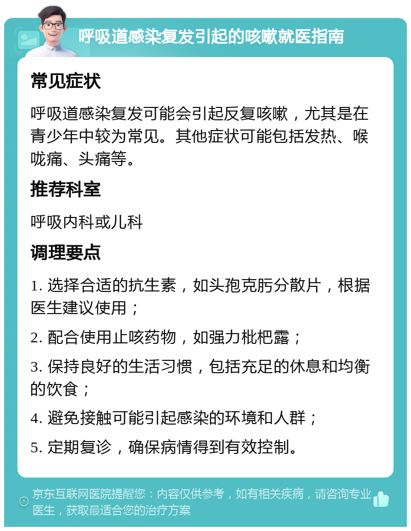 呼吸道感染复发引起的咳嗽就医指南 常见症状 呼吸道感染复发可能会引起反复咳嗽，尤其是在青少年中较为常见。其他症状可能包括发热、喉咙痛、头痛等。 推荐科室 呼吸内科或儿科 调理要点 1. 选择合适的抗生素，如头孢克肟分散片，根据医生建议使用； 2. 配合使用止咳药物，如强力枇杷露； 3. 保持良好的生活习惯，包括充足的休息和均衡的饮食； 4. 避免接触可能引起感染的环境和人群； 5. 定期复诊，确保病情得到有效控制。