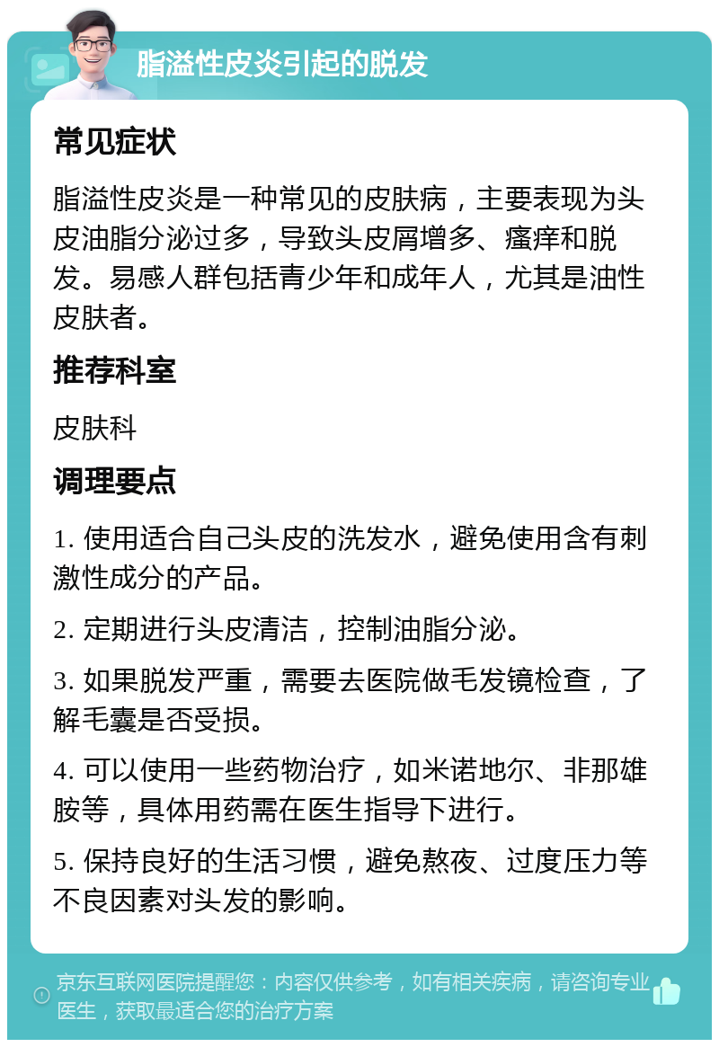 脂溢性皮炎引起的脱发 常见症状 脂溢性皮炎是一种常见的皮肤病，主要表现为头皮油脂分泌过多，导致头皮屑增多、瘙痒和脱发。易感人群包括青少年和成年人，尤其是油性皮肤者。 推荐科室 皮肤科 调理要点 1. 使用适合自己头皮的洗发水，避免使用含有刺激性成分的产品。 2. 定期进行头皮清洁，控制油脂分泌。 3. 如果脱发严重，需要去医院做毛发镜检查，了解毛囊是否受损。 4. 可以使用一些药物治疗，如米诺地尔、非那雄胺等，具体用药需在医生指导下进行。 5. 保持良好的生活习惯，避免熬夜、过度压力等不良因素对头发的影响。